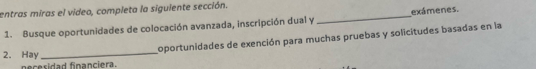 entras miras el video, completa la siguiente sección. 
1. Busque oportunidades de colocación avanzada, inscripción dual y _exámenes. 
_ 
oportunidades de exención para muchas pruebas y solicitudes basadas en la 
2. Hay 
necesidad financiera.