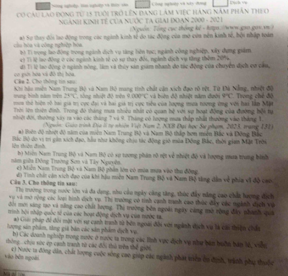 Nng nghiệp: tìm nghiệp và thứy sao Công nghiệp và xây đơng Djch v
Có cầu lao động từ 15 tuôi trở lên đang lâm việc háng năm phần theo
NgẢNH KINh Tế Của NƯỚC TA Giai ĐOạn 2000 - 2021
(Nguồn: Tổng cục thống kê - https://www.gso.gov.vn )
a) Sự thay đối lao động trong các ngành kinh tế do tác động của mở của nền kinh tế, hội nhập toàn
cầu hóa và công nghiệp hòa.
b) Tí trọng lao động trong ngành dịch vụ tăng lên tục; ngành công nghiệp, xây dựng giám
c) Tí lệ lạo đồng ở các ngành kinh tế có sự thay đổi, ngành địch vụ tăng thêm 209,
độ Tí lệ lao động ở ngành nông, lâm và thủy sản giảm nhanh đo tác động của chuyển địch cơ câu,
cơ giới hóa và đô thị hóa.
Câu 2. Cho thông tin sau:
Khi hậu miên Nam Trung Bộ và Nam Bộ mang tinh chất cận xích đạo rõ rột. Từ Đả Nẵng, nhiệt độ
trung bình năm trên 25°C C, tông nhiệt độ trên 9.000°C và biên độ nhiệt năm đưới 9°C Trong ché độ
mua thể hiện rõ hai giá trị cực đại và hai giá trị cực tiểu của lượng mưa tương ứng với hai lần Mặt
Trời lên thiên đinh. Trong đó tháng mưa nhiêu nhất có quan h^2 với sự hoạt động của đường hội tự
nhiệt đới, thường xây ra vào các tháng 7 và 9. Tháng có lượng mưa thấp nhất thường vào tháng 1,
(Nguồn: Giáo trình Địa lì tự nhiên Việt Nam 2, NXB Đại học Sư phạm, 2023, trang 131)
a) Biên độ nhiệt độ năm của miên Nam Trung Bộ và Nam Bộ thấp hơn miền Bắc và Đông Bắc
Bắc Bộ do vị trí gản xích đạo, hầu như không chịu tác động gió mùa Đông Bắc, thời gian Mặt Trời
lên thiên đinh.
b) Miên Nam Trung Bộ và Nam Bộ có sự tương phản rõ rệt về nhiệt độ và lượng mưa trung bình
năm giữa Đông Trường Sơn và Tây Nguyên.
c) Miễn Nam Trung Bộ và Nam Bộ phần lớn có mùa mưa vào thu đông.
d) Tính chất cận xích đạo của khi hậu miền Nam Trung Bộ và Nam Bộ tăng dân về phía vì độ cao
Cu 3. Cho thông tin sau:
Thị trường trong nước lớn và đa dạng, nhu cầu ngày câng tăng, thùc đẩy năng cao chất lượng địch
vụ và mở rộng các loại hình dịch vụ. Thị trường có tinh cạnh tranh cao thúc đây các ngành dịch và
đối mới sáng tạo và năng cao chất lượng. Thị trường bên ngoài ngày cảng mở rộng đây phánh quá
trinh hội nhập quốc tế của các hoạt động địch vụ của nước ta.
a) Giải pháp để đối mặt với sự cạnh tranh từ bên ngoài đôi với ngành dịch vụ là cái thiện chất
lượng sản phẩm, tăng giả bản các sản phẩm địch vụ.
b) Các doanh nghiệp trong nước ở nước ta trong các lĩnh vực địch vụ như bán huồn bản l6, viên
thông.. chịu sức ép cạnh tranh từ các đổi thủ trên thế giới,
vào bên ngoài. c) Nước ta đông dân, chất lượng cuộc sóng cao giúp các ngành phát triển ôn định, trành phụ thuộc