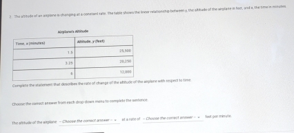 The allitude of an aiplane o-changing at a constant sate. She table shows the linear relationship between y, the altitude of the airplane in feol, and x, the time in moutes. 
s Altitude 
Conplete the staterent that describes the rote of change of the altitude of asplane with respect to time 
Choose the correct answer from each drop-dows mena to complete the sensence 
The altitude of the arplane - Choose the correct answer -=_at a rale of - Choose me correct annwer -__fed por minute.