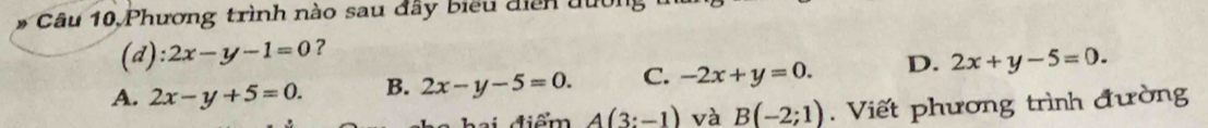 Phương trình nào sau đây biểu diễn đường
(d): 2x-y-1=0 ?
A. 2x-y+5=0. B. 2x-y-5=0. C. -2x+y=0. D. 2x+y-5=0. 
hai điểm A(3:-1) và B(-2;1). Viết phương trình đường