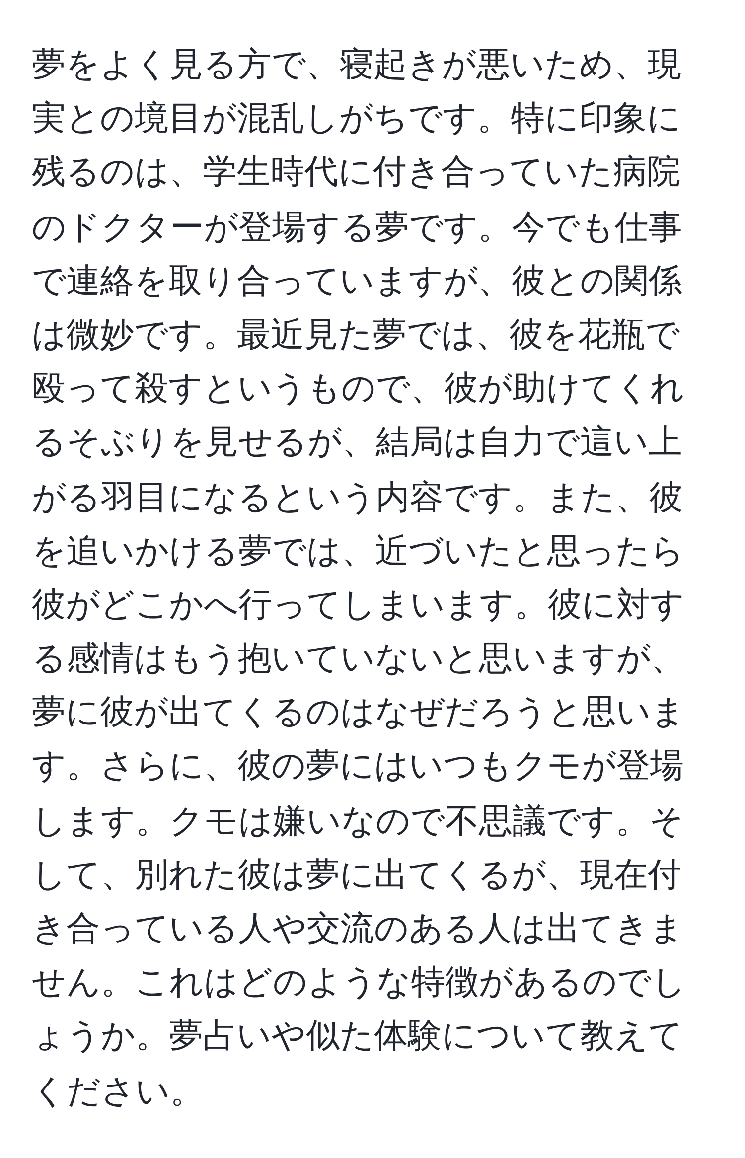 夢をよく見る方で、寝起きが悪いため、現実との境目が混乱しがちです。特に印象に残るのは、学生時代に付き合っていた病院のドクターが登場する夢です。今でも仕事で連絡を取り合っていますが、彼との関係は微妙です。最近見た夢では、彼を花瓶で殴って殺すというもので、彼が助けてくれるそぶりを見せるが、結局は自力で這い上がる羽目になるという内容です。また、彼を追いかける夢では、近づいたと思ったら彼がどこかへ行ってしまいます。彼に対する感情はもう抱いていないと思いますが、夢に彼が出てくるのはなぜだろうと思います。さらに、彼の夢にはいつもクモが登場します。クモは嫌いなので不思議です。そして、別れた彼は夢に出てくるが、現在付き合っている人や交流のある人は出てきません。これはどのような特徴があるのでしょうか。夢占いや似た体験について教えてください。