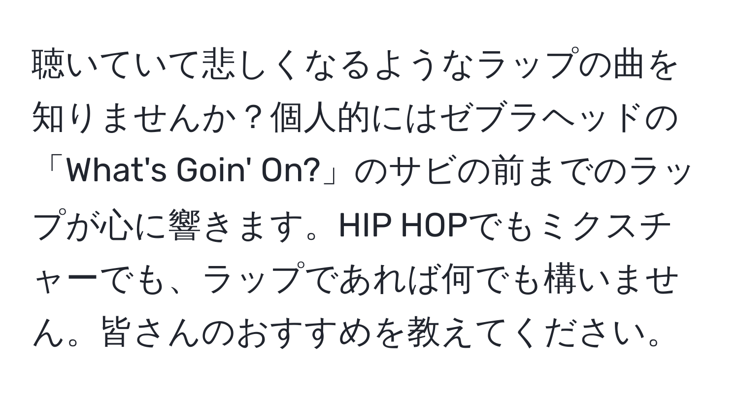 聴いていて悲しくなるようなラップの曲を知りませんか？個人的にはゼブラヘッドの「What's Goin' On?」のサビの前までのラップが心に響きます。HIP HOPでもミクスチャーでも、ラップであれば何でも構いません。皆さんのおすすめを教えてください。