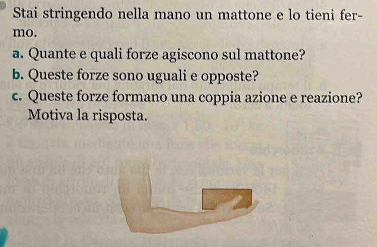 Stai stringendo nella mano un mattone e lo tieni fer- 
mo. 
a. Quante e quali forze agiscono sul mattone? 
b. Queste forze sono uguali e opposte? 
c. Queste forze formano una coppia azione e reazione? 
Motiva la risposta.