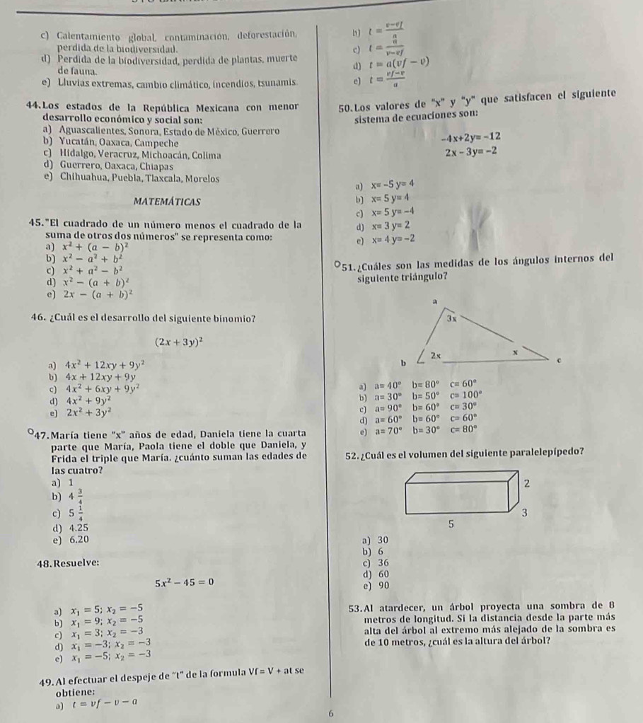 c) Calentamiento global contaminación, deforestación, b J t=frac v-v_Ia
perdida de la biodiversidad. c) t= a/v-vf 
d) Perdida de la biodíversidad, perdida de plantas, muerte d) t=a(vf-v)
de fauna.
e) Lluvias extremas, cambio climático, incendios, tsunamis, e) t= (vf-v)/a 
44.Los estados de la República Mexicana con menor 50.Los valores de ''x'' y ''y' que satisfacen el siguiente
desarrollo económico y social son:
sistema de ecuacíones son:
a) Aguascalientes, Sonora, Estado de México, Guerrero
b) Yucatán, Oaxaca, Campeche
-4x+2y=-12
c) Hidalgo, Veracruz, Michoacán, Colima
2x-3y=-2
d) Guerrero, Oaxaca, Chiapas
e) Chihuahua, Puebla, Tlaxcala, Morelos
a) x=-5y=4
MATEMÁTICAS b] x=5y=4
c) x=5y=-4
45."El cuadrado de un número menos el cuadrado de la d) x=3y=2
suma de otros dos números" se representa como: x=4y=-2
a) x^2+(a-b)^2
e)
b) x^2-a^2+b^2
c) x^2+a^2-b^2
*51.¿Cuáles son las medidas de los ángulos internos del
d) x^2-(a+b)^2 siguiente triángulo?
e) 2x-(a+b)^2
46. ¿Cuál es el desarrollo del siguiente binomio?
(2x+3y)^2
a) 4x^2+12xy+9y^2
b) 4x+12xy+9y
c) 4x^2+6xy+9y^2
a) a=40°b=80°c=60°
d) 4x^2+9y^2
b) a=30°b=50°c=100°
e) 2x^2+3y^2
c) a=90°b=60°c=30°
d) a=60°b=60°c=60°
'47.María tiene ''x'' años de edad, Daniela tiene la cuarta e) a=70°b=30°c=80°
parte que María, Paola tiene el doble que Daniela, y
Frida el triple que María. ¿cuánto suman las edades de 52. ¿Cuál es el volumen del siguiente paralelepípedo?
las cuatro?
a) 1
b) 4 3/4 
c) 5 1/4 
d) 4.25
e) 6.20 a) 30
b) 6
48.Resuelve: c) 36
d) 60
5x^2-45=0
e) 90
a) x_1=5;x_2=-5 53.Al atardecer, un árbol proyecta una sombra de 8
b) x_1=9;x_2=-5 metros de longitud. Si la distancia desde la parte más
c) x_1=3;x_2=-3 alta del árbol al extremo más alejado de la sombra es
d) x_1=-3;x_2=-3 de 10 metros, ¿cuál es la altura del árbol?
e) x_1=-5;x_2=-3
49. Al efectuar el despeje de “t" de la formula Vf=V+atse
obtiene:
a) t=vf-v-a
6