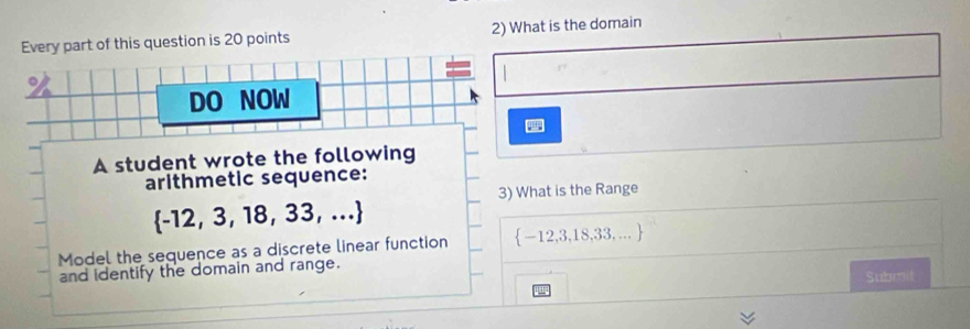 Every part of this question is 20 points 2) What is the domain 
。 
DO NOW 
A student wrote the following 
arithmetic sequence: 
3) What is the Range
 -12,3,18,33,...
Model the sequence as a discrete linear function  -12,3,18,33,...
and identify the domain and range. 
Submit