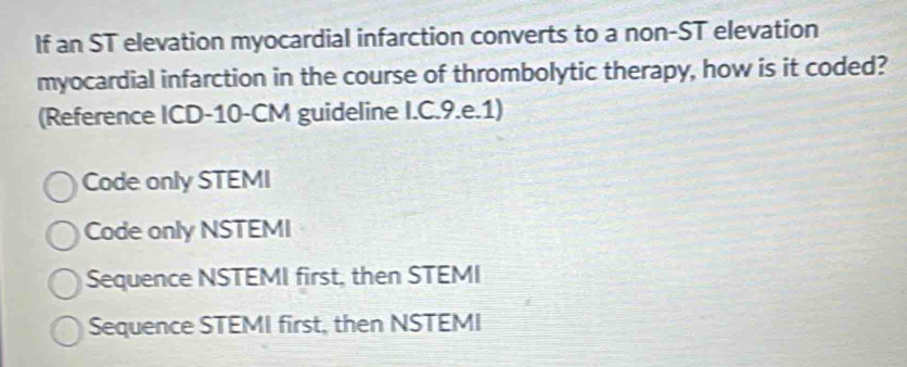 If an ST elevation myocardial infarction converts to a non-ST elevation
myocardial infarction in the course of thrombolytic therapy, how is it coded?
(Reference ICD-10-CM guideline I.C.9.e.1)
Code only STEMI
Code only NSTEMI
Sequence NSTEMI first, then STEMI
Sequence STEMI first, then NSTEMI