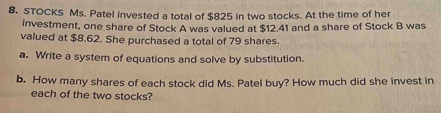 STOCKS Ms. Patel invested a total of $825 in two stocks. At the time of her 
investment, one share of Stock A was valued at $12.41 and a share of Stock B was 
valued at $8.62. She purchased a total of 79 shares. 
a. Write a system of equations and solve by substitution. 
b. How many shares of each stock did Ms. Patel buy? How much did she invest in 
each of the two stocks?