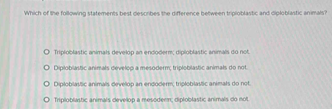 Which of the following statements best describes the difference between triploblastic and diploblastic animals?
Triploblastic animals develop an endoderm; diploblastic animals do not.
Diploblastic animals develop a mesoderm; triploblastic animals do not.
Diploblastic animals develop an endoderm; triploblastic animals do not.
Triploblastic animals develop a mesoderm; diploblastic animals do not.