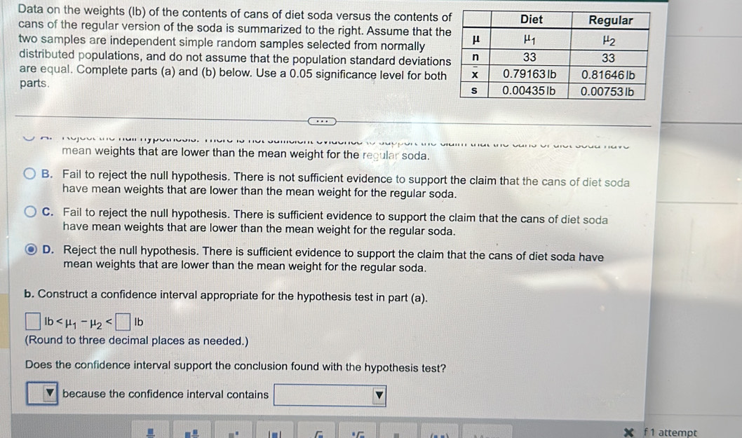 Data on the weights (Ib) of the contents of cans of diet soda versus the contents o
cans of the regular version of the soda is summarized to the right. Assume that th
two samples are independent simple random samples selected from normally
distributed populations, and do not assume that the population standard deviation
are equal. Complete parts (a) and (b) below. Use a 0.05 significance level for both
parts . 
mean weights that are lower than the mean weight for the regular soda.
B. Fail to reject the null hypothesis. There is not sufficient evidence to support the claim that the cans of diet soda
have mean weights that are lower than the mean weight for the regular soda.
C. Fail to reject the null hypothesis. There is sufficient evidence to support the claim that the cans of diet soda
have mean weights that are lower than the mean weight for the regular soda.
D. Reject the null hypothesis. There is sufficient evidence to support the claim that the cans of diet soda have
mean weights that are lower than the mean weight for the regular soda.
b. Construct a confidence interval appropriate for the hypothesis test in part (a).
□ lb
(Round to three decimal places as needed.)
Does the confidence interval support the conclusion found with the hypothesis test?
because the confidence interval contains
. f 1 attempt
F_-