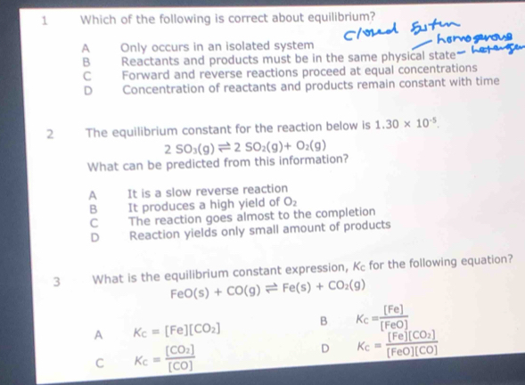 Which of the following is correct about equilibrium?
e ow
A Only occurs in an isolated system
B Reactants and products must be in the same physical state -
C Forward and reverse reactions proceed at equal concentrations
D Concentration of reactants and products remain constant with time
2 The equilibrium constant for the reaction below is 1.30* 10^(-5). 
What can be predicted from this information? 2SO_3(g)leftharpoons 2SO_2(g)+O_2(g)
A It is a slow reverse reaction
B It produces a high yield of O_2
C The reaction goes almost to the completion
D Reaction yields only small amount of products
3 What is the equilibrium constant expression, Kc for the following equation?
FeO(s)+CO(g)leftharpoons Fe(s)+CO_2(g)
A K_c=[Fe][CO_2]
B K_c= [Fe]/[FeO] 
C K_c=frac [CO_2][CO]
D K_c=frac [Fe][CO_2][FeO][CO]