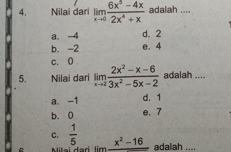 Nilai dari limlimits _xto 0 (6x^5-4x)/2x^4+x  adalah ....
a. -4 d. 2
b. -2 e. 4
c. 0.
5. Nilai dari limlimits _xto 2 (2x^2-x-6)/3x^2-5x-2  adalah ....
a. -1
d. 1
b. 0
e. 7
C. frac 15^((Nilai dari lim frac x^2)-16) adalah ....