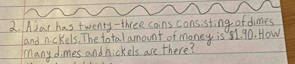 Ajar has twenty- three coins consisting of dimes 
and nickels. The total amount of money is 81. 90. How 
many dimes and nickels are there?