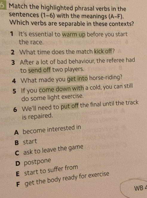 Match the highlighted phrasal verbs in the
sentences (1-6) with the meanings (A-F). 
Which verbs are separable in these contexts?
1 It's essential to warm up before you start
the race.
2 What time does the match kick off?
3 After a lot of bad behaviour, the referee had
to send off two players.
4 What made you get into horse-riding?
5 If you come down with a cold, you can still
do some light exercise.
6 We'll need to put off the final until the track
is repaired.
A become interested in
B start
C ask to leave the game
D postpone
E start to suffer from
F get the body ready for exercise
WB 4