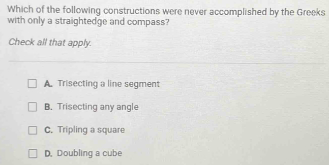 Which of the following constructions were never accomplished by the Greeks
with only a straightedge and compass?
Check all that apply.
A. Trisecting a line segment
B. Trisecting any angle
C. Tripling a square
D. Doubling a cube