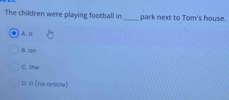 The children were playing football in _park next to Tom's house.
A. a
B. an
C. the
D. Ø (no article)