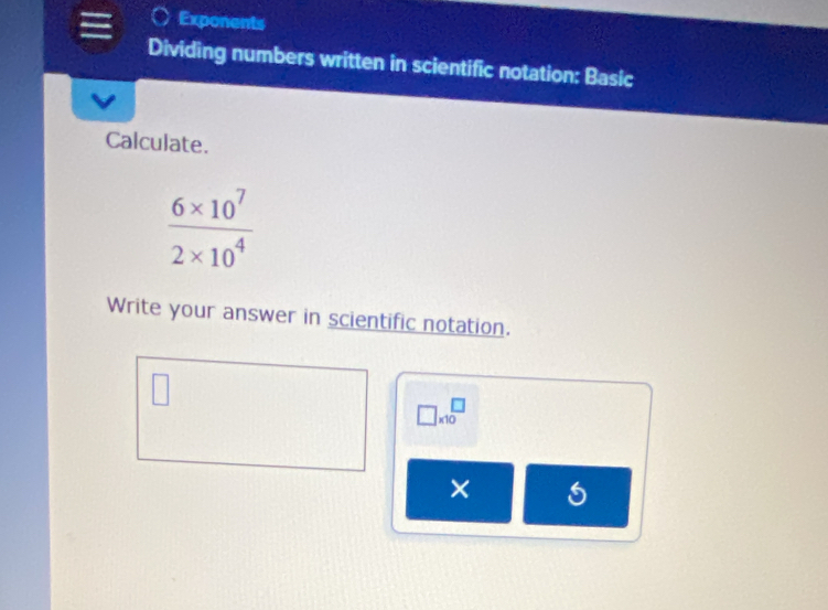 Exponents 
Dividing numbers written in scientific notation: Basic 
Calculate.
 (6* 10^7)/2* 10^4 
Write your answer in scientific notation.
□ * 10^(□)
×