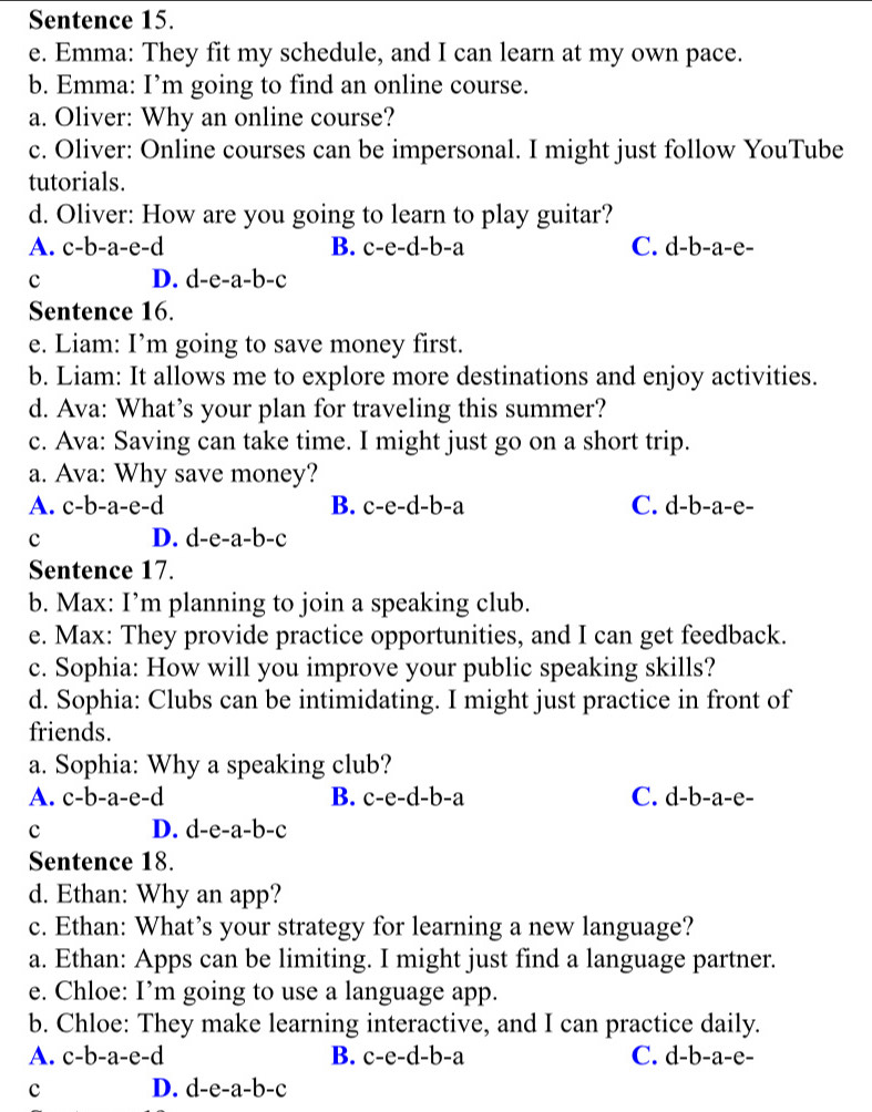 Sentence 15.
e. Emma: They fit my schedule, and I can learn at my own pace.
b. Emma: I’m going to find an online course.
a. Oliver: Why an online course?
c. Oliver: Online courses can be impersonal. I might just follow YouTube
tutorials.
d. Oliver: How are you going to learn to play guitar?
A. c-b-a-e-d B. c-e-d-b-a C. a-b-a -e-
c D. d-e-a-b-c
Sentence 16.
e. Liam: I’m going to save money first.
b. Liam: It allows me to explore more destinations and enjoy activities.
d. Ava: What’s your plan for traveling this summer?
c. Ava: Saving can take time. I might just go on a short trip.
a. Ava: Why save money?
A. c-b-a-e-d B. c-e-d-b-a C. d-b-a-e-
c D. d-e-a-b-c
Sentence 17.
b. Max: I’m planning to join a speaking club.
e. Max: They provide practice opportunities, and I can get feedback.
c. Sophia: How will you improve your public speaking skills?
d. Sophia: Clubs can be intimidating. I might just practice in front of
friends.
a. Sophia: Why a speaking club?
A. c-b-a-e-d B. c-e-d-b-a C. d-b-a-e-
c D. d-e-a-b-c
Sentence 18.
d. Ethan: Why an app?
c. Ethan: What’s your strategy for learning a new language?
a. Ethan: Apps can be limiting. I might just find a language partner.
e. Chloe: I’m going to use a language app.
b. Chloe: They make learning interactive, and I can practice daily.
A. c-b-a-e-d B. c-e-d-b-a C. d-b-a-e-
c D. d-e-a-b-c