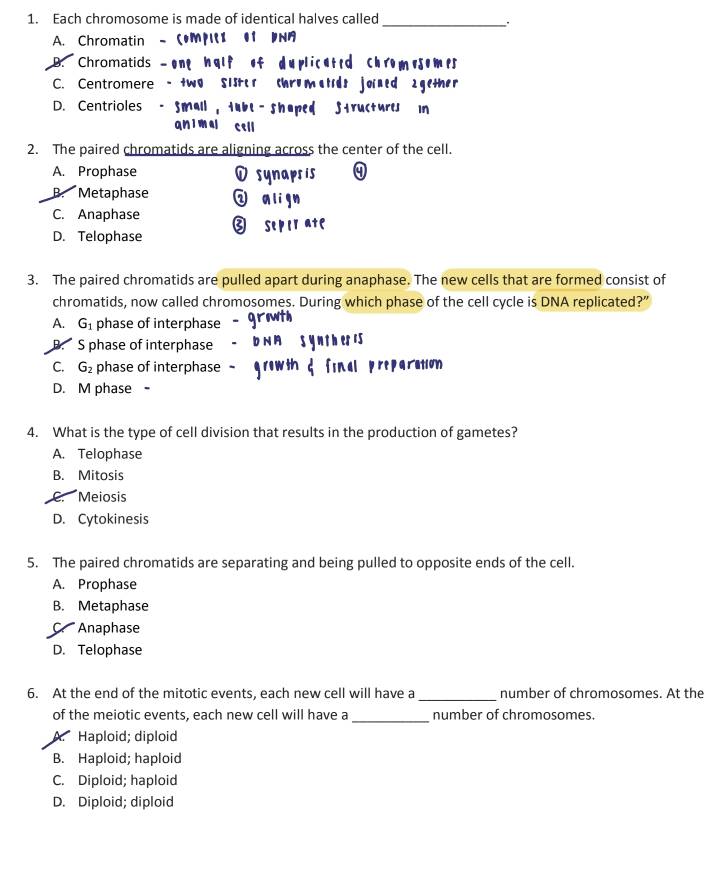 Each chromosome is made of identical halves called
_
A. Chromatin - 5MpII 01 PN
D. Chromatids —ene nglf of duplicated chromesemes
C. Centromere - two Sistor Chromatids joined 2gether
D. Centrioles - Small , tubt - shaped Structures in
qnimal cell
2. The paired chromatids are aligning across the center of the cell.
A. Prophase sis
B. Metaphase w align
C. Anaphase ③ seper ate
D. Telophase
3. The paired chromatids are pulled apart during anaphase. The new cells that are formed consist of
chromatids, now called chromosomes. During which phase of the cell cycle is DNA replicated?”
A. G_1 phase of interphase
B. S phase of interphase
C. G_2 phase of interphase paration
D. M phase -
4. What is the type of cell division that results in the production of gametes?
A. Telophase
B. Mitosis
Meiosis
D. Cytokinesis
5. The paired chromatids are separating and being pulled to opposite ends of the cell.
A. Prophase
B. Metaphase
C. Anaphase
D. Telophase
_
6. At the end of the mitotic events, each new cell will have a number of chromosomes. At the
_
of the meiotic events, each new cell will have a number of chromosomes.
Haploid; diploid
B. Haploid; haploid
C. Diploid; haploid
D. Diploid; diploid