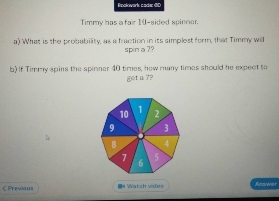 Bookwork code: 6D 
Timmy has a fair 10 -sided spinner. 
a) What is the probability, as a fraction in its simplest form, that Timmy will 
spin a 7? 
b) If Timmy spins the spinner 40 times, how many times should he expect to 
get a 7? 
Previous Watch video Answer