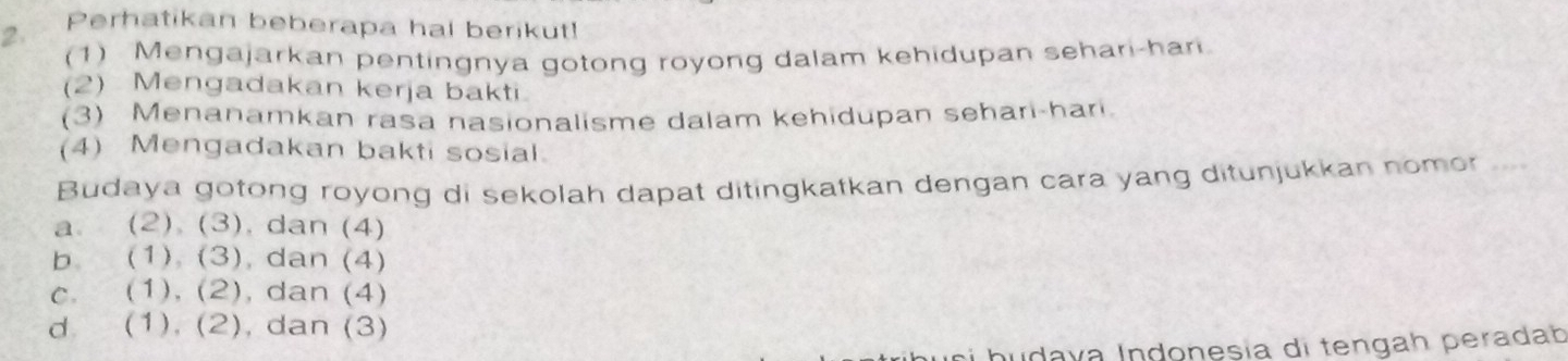 Perhatikan beberapa hal berikut!
(1) Mengajarkan pentingnya gotong royong dalam kehidupan sehari-har
(2) Mengadakan kerja bakti
(3) Menanamkan rasa nasionalisme dalam kehidupan sehari-hari.
(4) Mengadakan bakti sosial.
Budaya gotong royong di sekolah dapat ditingkatkan dengan cara yang ditunjukkan nomor ...
a. (2) (3). dan (4)
b (1) (3) , dan (4)
C. (1),(2) , dan (4)
d. (1), (2) , dan (3)
nudava Indonesía di tengah peradab