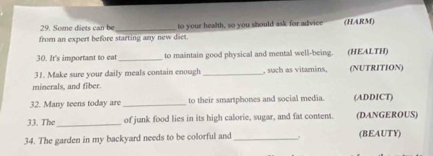 Some diets can be _to your health, so you should ask for advice (HARM) 
from an expert before starting any new diet. 
30. It's important to eat _to maintain good physical and mental well-being. (HEALTH) 
31. Make sure your daily meals contain enough _, such as vitamins, (NUTRITION) 
minerals, and fiber. 
32. Many teens today are _to their smartphones and social media. (ADDICT) 
33. The _of junk food lies in its high calorie, sugar, and fat content. (DANGEROUS) 
34. The garden in my backyard needs to be colorful and _。 (BEAUTY)