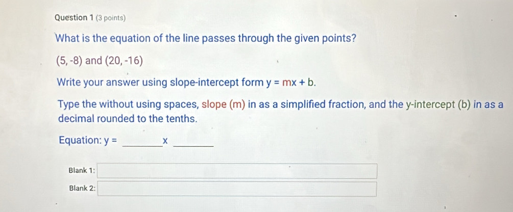 What is the equation of the line passes through the given points?
(5,-8) and (20,-16)
Write your answer using slope-intercept form y=mx+b. 
Type the without using spaces, slope (m) in as a simplified fraction, and the y-intercept (b) in as a 
decimal rounded to the tenths. 
Equation: y= _X_ 
Blank 
Blank beginarrayr 1:□  2:□ endarray