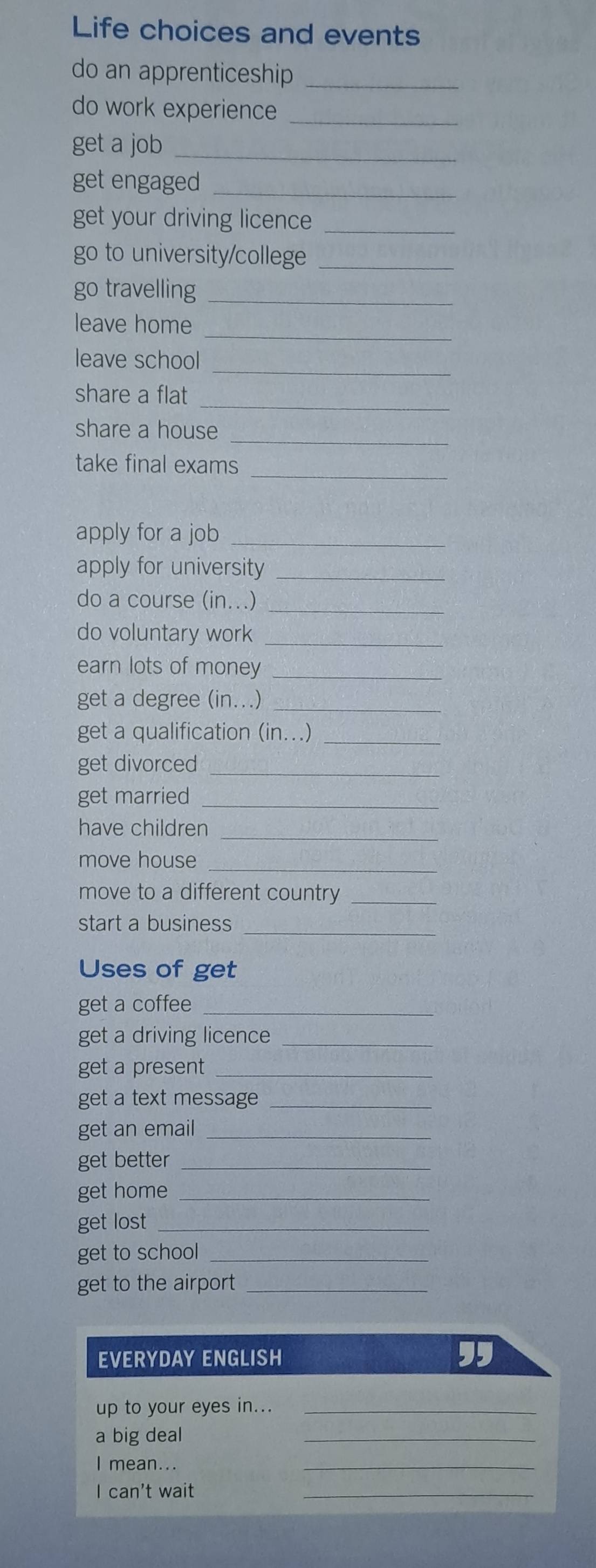 Life choices and events 
do an apprenticeship_ 
do work experience_ 
get a job_ 
get engaged_ 
get your driving licence_ 
go to university/college_ 
go travelling_ 
leave home_ 
_ 
leave school 
share a flat_ 
share a house_ 
take final exams_ 
apply for a job_ 
apply for university_ 
do a course (in...)_ 
do voluntary work_ 
earn lots of money_ 
get a degree (in...)_ 
get a qualification (in...)_ 
get divorced_ 
get married_ 
have children_ 
move house_ 
move to a different country_ 
start a business_ 
Uses of get 
get a coffee_ 
get a driving licence_ 
get a present_ 
get a text message_ 
get an email_ 
get better_ 
get home_ 
get lost_ 
get to school_ 
get to the airport_