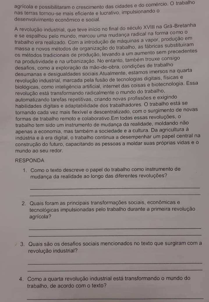 agrícola e possibilitaram o crescimento das cidades e do comércio. O trabalho
nas terras tornou-se mais eficiente e lucrativo, impulsionando o
desenvolvimento econômico e social.
A revolução industrial, que teve início no final do século XVIII na Grã-Bretanha
e se espalhou pelo mundo, marcou uma mudança radical na forma como o
trabalho era realizado. Com a introdução de máquinas a vapor, produção em
massa e novos métodos de organização do trabalho, as fábricas substituíram
os métodos tradicionais de produção, levando a um aumento sem precedentes
na produtividade e na urbanização. No entanto, também trouxe consigo
desafios, como a exploração da mão-de-obra, condições de trabalho
desumanas e desigualdades sociais.Atualmente, estamos imersos na quarta
revolução industrial, marcada pela fusão de tecnologias digitais, físicas e
biológicas, como inteligência artificial, internet das coisas e biotecnologia. Essa
revolução está transformando radicalmente o mundo do trabalho,
automatizando tarefas repetitivas, criando novas profissões e exigindo
habilidades digitais e adaptabilidade dos trabalhadores. O trabalho está se
tornando cada vez mais flexível e descentralizado, com o surgimento de novas
formas de trabalho remoto e colaborativo.Em todas essas revoluções, o
trabalho tem sido um instrumento de mudança da realidade, moldando não
apenas a economia, mas também a sociedade e a cultura. Da agricultura à
indústria e à era digital, o trabalho continua a desempenhar um papel central na
construção do futuro, capacitando as pessoas a moldar suas próprias vidas e o
mundo ao seu redor.
RESPONDA
1. Como o texto descreve o papel do trabalho como instrumento de
mudança da realidade ao longo das diferentes revoluções?
_
_
2. Quais foram as principais transformações sociais, econômicas e
tecnológicas impulsionadas pelo trabalho durante a primeira revolução
agrícola?
_
_
3. Quais são os desafios sociais mencionados no texto que surgiram com a
revolução industrial?
_
_
4. Como a quarta revolução industrial está transformando o mundo do
trabalho, de acordo com o texto?
_
