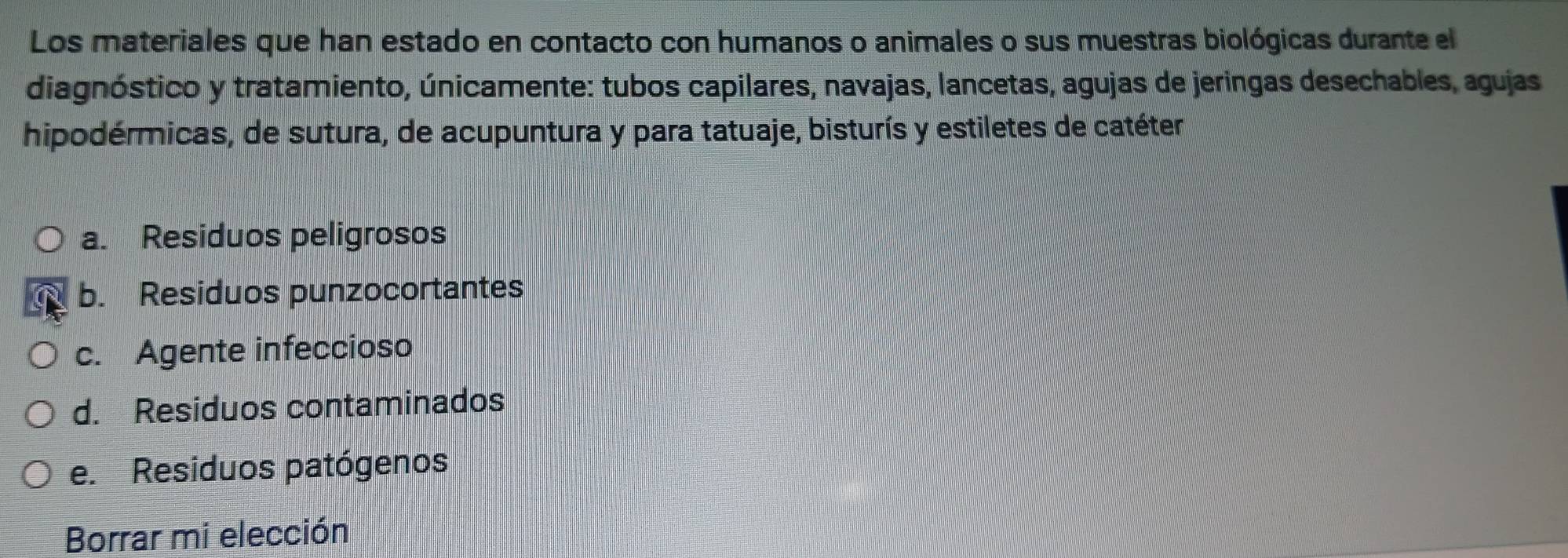 Los materiales que han estado en contacto con humanos o animales o sus muestras biológicas durante el 
diagnóstico y tratamiento, únicamente: tubos capilares, navajas, lancetas, agujas de jeringas desechables, agujas 
hipodérmicas, de sutura, de acupuntura y para tatuaje, bisturís y estiletes de catéter 
a. Residuos peligrosos 
b. Residuos punzocortantes 
c. Agente infeccioso 
d. Residuos contaminados 
e. Residuos patógenos 
Borrar mi elección