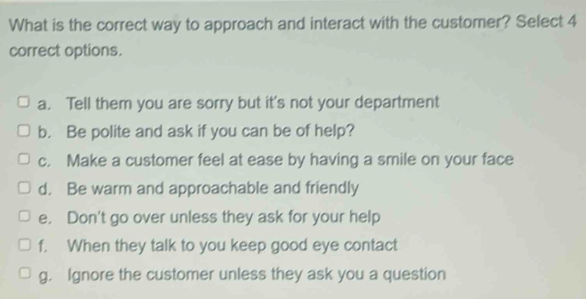 What is the correct way to approach and interact with the customer? Select 4
correct options.
a. Tell them you are sorry but it's not your department
b. Be polite and ask if you can be of help?
c. Make a customer feel at ease by having a smile on your face
d. Be warm and approachable and friendly
e. Don't go over unless they ask for your help
f. When they talk to you keep good eye contact
g. Ignore the customer unless they ask you a question