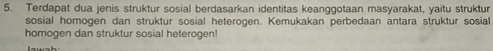 Terdapat dua jenis struktur sosial berdasarkan identitas keanggotaan masyarakat, yaitu struktur 
sosial homogen dan struktur sosial heterogen. Kemukakan perbedaan antara struktur sosial 
homogen dan struktur sosial heterogen!