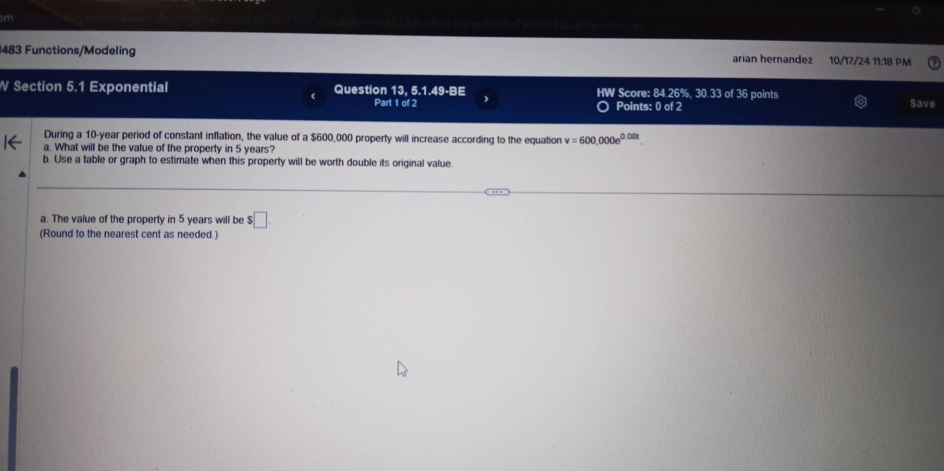 483 Functions/Modeling 
arian hernandez 10/17/24 11:18 PM 
W Section 5.1 Exponential Question 13, 5.1.49-BE HW Score: 84.26%, 30.33 of 36 points 
Part 1 of 2 Points: 0 of 2 
Save 
During a 10-year period of constant inflation, the value of a $600,000 property will increase according to the equation v=600,000e^(0.08t). 
a. What will be the value of the property in 5 years? 
b. Use a table or graph to estimate when this property will be worth double its original value. 
a. The value of the property in 5 years will be $□. 
(Round to the nearest cent as needed.)