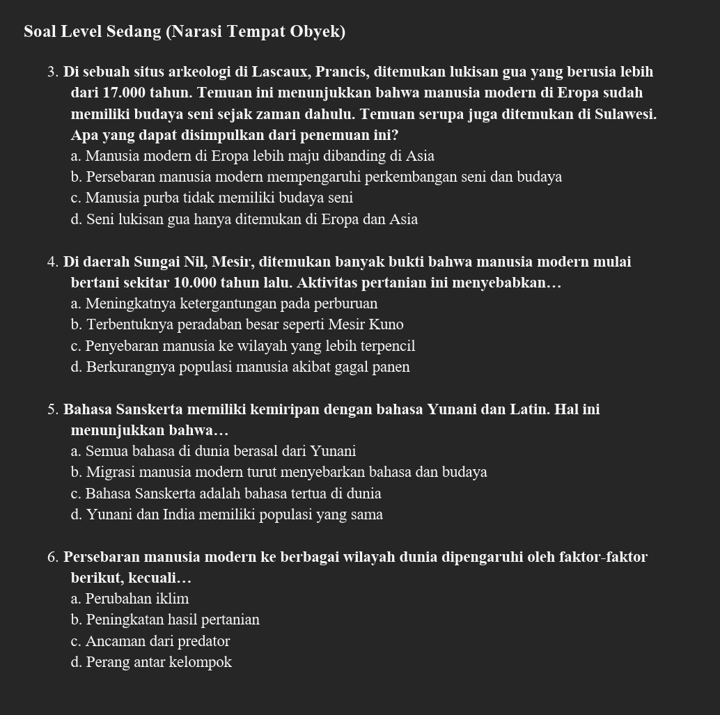 Soal Level Sedang (Narasi Tempat Obyek)
3. Di sebuah situs arkeologi di Lascaux, Prancis, ditemukan lukisan gua yang berusia lebih
dari 17.000 tahun. Temuan ini menunjukkan bahwa manusia modern di Eropa sudah
memiliki budaya seni sejak zaman dahulu. Temuan serupa juga ditemukan di Sulawesi.
Apa yang dapat disimpulkan dari penemuan ini?
a. Manusia modern di Eropa lebih maju dibanding di Asia
b. Persebaran manusia modern mempengaruhi perkembangan seni dan budaya
c. Manusia purba tidak memiliki budaya seni
d. Seni lukisan gua hanya ditemukan di Eropa dan Asia
4. Di daerah Sungai Nil, Mesir, ditemukan banyak bukti bahwa manusia modern mulai
bertani sekitar 10.000 tahun lalu. Aktivitas pertanian ini menyebabkan…
a. Meningkatnya ketergantungan pada perburuan
b. Terbentuknya peradaban besar seperti Mesir Kuno
c. Penyebaran manusia ke wilayah yang lebih terpencil
d. Berkurangnya populasi manusia akibat gagal panen
5. Bahasa Sanskerta memiliki kemiripan dengan bahasa Yunani dan Latin. Hal ini
menunjukkan bahwa…
a. Semua bahasa di dunia berasal dari Yunani
b. Migrasi manusia modern turut menyebarkan bahasa dan budaya
c. Bahasa Sanskerta adalah bahasa tertua di dunia
d. Yunani dan India memiliki populasi yang sama
6. Persebaran manusia modern ke berbagai wilayah dunia dipengaruhi oleh faktor-faktor
berikut, kecuali…
a. Perubahan iklim
b. Peningkatan hasil pertanian
c. Ancaman dari predator
d. Perang antar kelompok