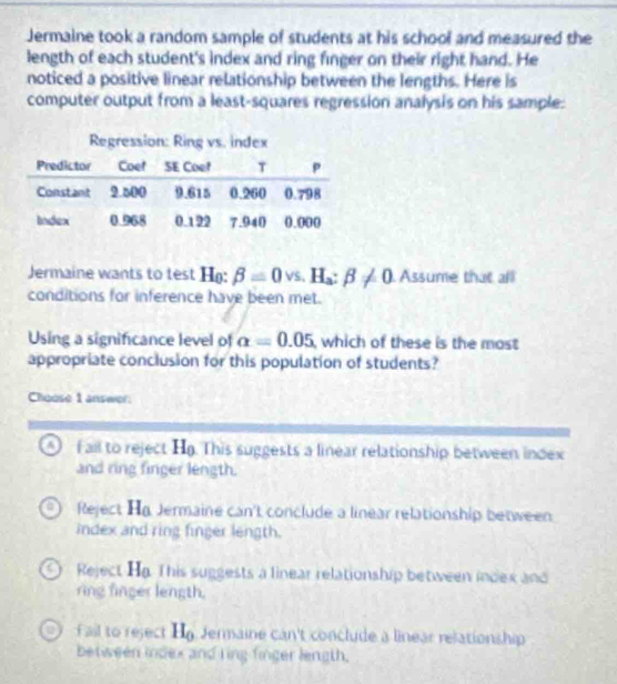 Jermaine took a random sample of students at his school and measured the
length of each student's index and ring finger on their right hand. He
noticed a positive linear relationship between the lengths. Here is
computer output from a least-squares regression analysis on his sample:
Jermaine wants to test H: beta =0 VS、 H_a:beta != 0 Assume that all
conditions for inference have been met.
Using a significance level of alpha =0.05 , which of these is the most
appropriate conclusion for this population of students?
Choose 1 answer:
A) fall to reject H. This suggests a linear relationship between index
and ring finger length.
Reject H Jermaine can't conclude a linear relationship between
index and ring finger length.
Reject Ha. This suggests a linear relationship between index and
ring finger length.
f ail to reject Hg Jermaine can't conclude a linear relationship
between index and ring finger length.