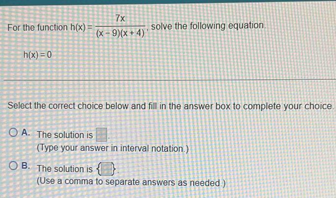 For the function h(x)= 7x/(x-9)(x+4)  , solve the following equation.
h(x)=0
Select the correct choice below and fill in the answer box to complete your choice.
A. The solution is □. 
(Type your answer in interval notation.)
B. The solution is  □ . 
(Use a comma to separate answers as needed.)