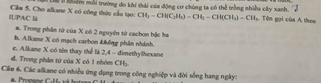 A Chể ở nhiêm môi trường do khí thải của động cơ chúng ta có thể trồng nhiều cây xanh.
Câu 5. Cho alkane X có công thức cấu tạo: CH_3-CH(C_2H_5)-CH_2-CH(CH_3)-CH_3. Tên gọi của A theo
IUPAC là
a. Trong phân tử của X có 2 nguyên tử cacbon bậc ba
b. Alkane X có mạch carbon không phân nhánh.
c. Alkane X có tên thay thể là 2, 4 - đimethylhexane
d. Trong phân tứ của X có 1 nhóm CH_2. 
Câu 6. Các alkane có nhiều ứng dụng trong công nghiệp và đời sống hang ngày:
a. Propane CaHs và butar