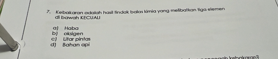 Kebakaran adalah hasil tindak balas kimia yang melibatkan tiga elemen
di bawah KECUALI
a) Haba
b) oksigen
c) Litar pintas
d) Bahan api