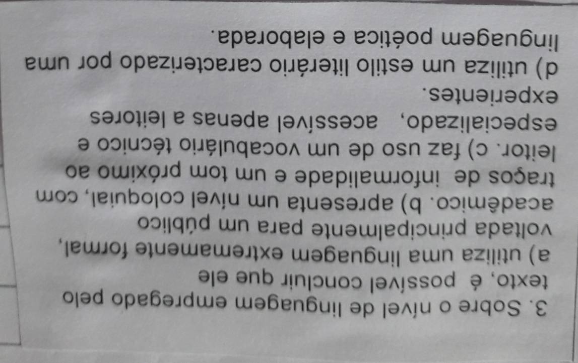 Sobre o nível de linguagem empregado pelo
texto, é possível concluir que ele
a) utiliza uma linguagem extremamente formal,
voltada principalmente para um público
acadêmico. b) apresenta um nível coloquial, com
traços de informalidade e um tom próximo ao
leitor. c) faz uso de um vocabulário técnico e
especializado,acessível apenas a leitores
experientes.
d) utiliza um estilo literário caracterizado por uma
linguagem poética e elaborada.