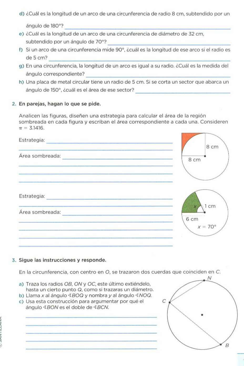 ¿Cuál es la longitud de un arco de una circunferencia de radio 8 cm, subtendido por un
ángulo de 180° ?_
e) ¿Cuál es la longitud de un arco de una circunferencia de diámetro de 32 cm,
subtendido por un ángulo de 70° ?_
f) Si un arco de una circunferencia mide 90° , ¿cuál es la longitud de ese arco si el radio es
de 5 cm?_
g) En una circunferencia, la longitud de un arco es igual a su radio. ¿Cuál es la medida del
ángulo correspondiente?_
h) Una placa de metal circular tiene un radio de 5 cm. Si se corta un sector que abarca un
_
ángulo de 150° P, ¿cuál es el área de ese sector?
2. En parejas, hagan lo que se pide.
Analicen las figuras, diseñen una estrategia para calcular el área de la región
sombreada en cada figura y escriban el área correspondiente a cada una. Consideren
π =3.1416.
Estrategia:_
_
_
Área sombreada:
_
_
_
Estrategia:_
_
_
Área sombreada:
_
_
_
_
3. Sigue las instrucciones y responde.
En la circunferencia, con centro en O, se trazaron dos cuerdas que coinciden en C.
a) Traza los radios OB, ON y OC, este último extiéndelo,
hasta un cierto punto Q, como si trazaras un diámetro.
b) Llama x al ángulo 《BOQ y nombra y al ángulo 《NOQ.
c) Usa esta construcción para argumentar por qué el 
ángulo «BON es el doble de «BCN.
_
_
_
_
_
_