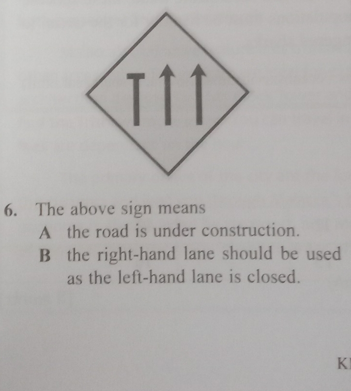 The above sign means
A the road is under construction.
B the right-hand lane should be used
as the left-hand lane is closed.
K