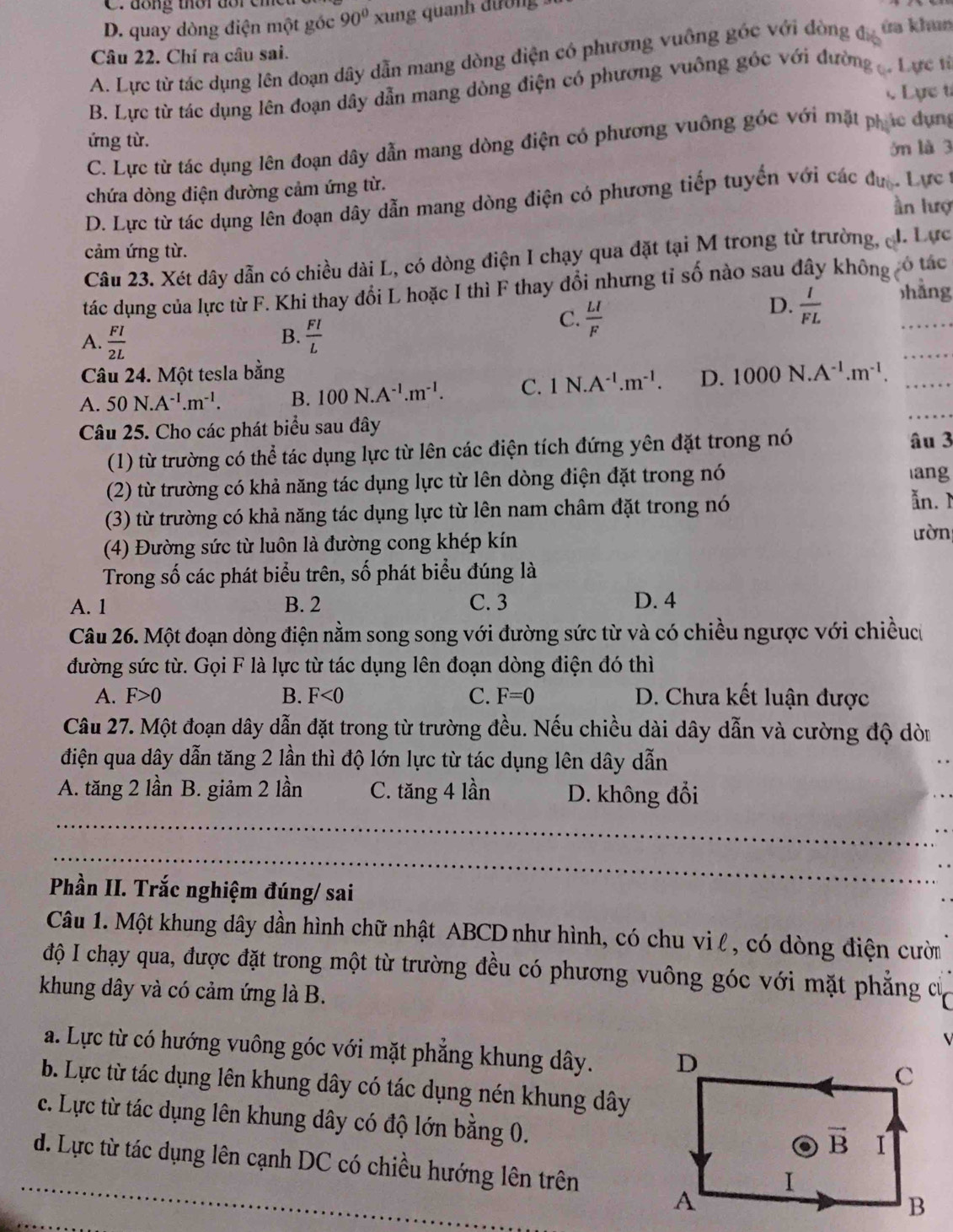 C. dồng thời dổi cỉ
D. quay dòng điện một góc 90° xung quanh đường
ứa khun
Câu 22. Chỉ ra câu sai.
A. Lực từ tác dụng lên đoạn dây dẫn mang dòng điện có phương vuỡng góc với đòng đá
B. Lực từ tác dụng lên đoạn dây dẫn mang dòng điện có phương vuông góc với đường . Lực từ
c Lực t
ứng từ.
C. Lực từ tác dụng lên đoạn dây dẫn mang dòng điện có phương vuông góc với mặt phác dụng
ớn là 3
chứa dòng điện đường cảm ứng từ.
D. Lực từ tác dụng lên đoạn dây dẫn mang dòng điện có phương tiếp tuyển với các đực. Lực 
n lượ
cảm ứng từ.
Câu 23. Xét dây dẫn có chiều dài L, có dòng điện I chạy qua đặt tại M trong từ trường, J. Lực
tác dụng của lực từ F. Khi thay đổi L hoặc I thì F thay đổi nhưng tỉ số nào sau đây không có tác
C.  LI/F 
D.  I/FL  hāng
B.
A.  FI/2L   FI/L 
_
Câu 24. Một tesla bằng
A. 50N.A^(-1).m^(-1). B. 100N.A^(-1).m^(-1). C. 1N.A^(-1).m^(-1). D. 1000N.A^(-1).m^(-1). _
Câu 25. Cho các phát biểu sau đây
_
(1) từ trường có thể tác dụng lực từ lên các điện tích đứng yên đặt trong nó âu 3
(2) từ trường có khả năng tác dụng lực từ lên dòng điện đặt trong nó
ang
(3) từ trường có khả năng tác dụng lực từ lên nam châm đặt trong nó
ăn. 
(4) Đường sức từ luôn là đường cong khép kín
ưòn
Trong số các phát biểu trên, số phát biểu đúng là
A. 1 B. 2 C. 3 D. 4
Câu 26. Một đoạn dòng điện nằm song song với đường sức từ và có chiều ngược với chiềuc
đường sức từ. Gọi F là lực từ tác dụng lên đoạn dòng điện đó thì
A. F>0 B. F<0</tex> C. F=0 D. Chưa kết luận được
Câu 27. Một đoạn dây dẫn đặt trong từ trường đều. Nếu chiều dài dây dẫn và cường độ dòi
điện qua dây dẫn tăng 2 lần thì độ lớn lực từ tác dụng lên dây dẫn
A. tăng 2 lần B. giảm 2 lần C. tăng 4 lần D. không đổi
_
_
Phần II. Trắc nghiệm đúng/ sai
Câu 1. Một khung dây dần hình chữ nhật ABCD như hình, có chu vi l , có dòng điện cườm
độ I chạy qua, được đặt trong một từ trường đều có phương vuông góc với mặt phẳng cử
khung dây và có cảm ứng là B.
a. Lực từ có hướng vuông góc với mặt phẳng khung dây. 
b. Lực từ tác dụng lên khung dây có tác dụng nén khung dây
c. Lực từ tác dụng lên khung dây có độ lớn bằng 0.
_d. Lực từ tác dụng lên cạnh DC có chiều hướng lên trên