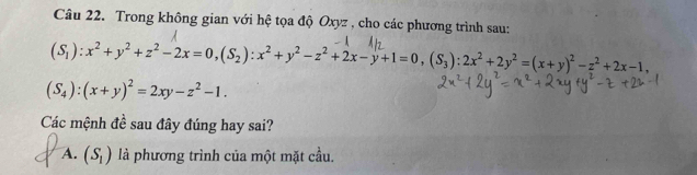 Trong không gian với hệ tọa độ Oxyz , cho các phương trình sau:
(S_1):x^2+y^2+z^2-2x=0, (S_2):x^2+y^2-z^2+2x-y+1=0, (S_3):2x^2+2y^2=(x+y)^2-z^2+2x-1,
(S_4):(x+y)^2=2xy-z^2-1. 
Các mệnh đề sau đây đúng hay sai?
A. (S_1) là phương trình của một mặt cầu.