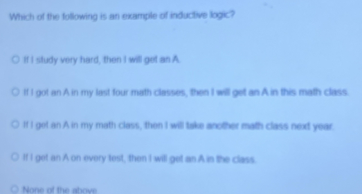 Which of the following is an example of inductive logic?
If I study very hard, then I will get an A.
If I got an A in my last four math classes, then I will get an A in this math class.
If I get an A in my math class, then I will take another math class next year.
If I get an A on every test, then I will get an A in the class.
None of the above