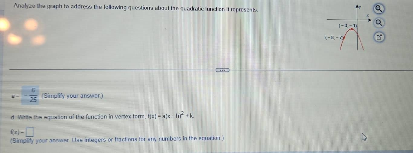 Analyze the graph to address the following questions about the quadratic function it represents.
a=- 6/25  (Simplify your answer.)
d. Write the equation of the function in vertex form, f(x)=a(x-h)^2+k.
f(x)=□
(Simplify your answer. Use integers or fractions for any numbers in the equation.)