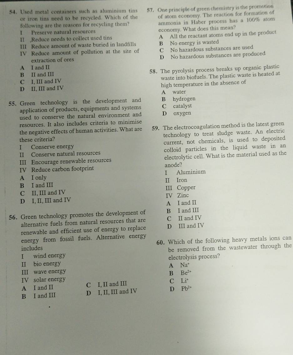 Used metal containers such as aluminium tins 57. One principle of green chemistry is the promotion
or iron tins need to be recycled. Which of the of atom economy. The reaction for formation of
following are the reasons for recycling them? ammonia in Haber process has a 100% atom
I Preserve natural resources economy. What does this mean?
II Reduce needs to collect used tins A All the reactant atoms end up in the product
III Reduce amount of waste buried in landfills B No energy is wasted
IV Reduce amount of pollution at the site of C No hazardous substances are used
extraction of ores D No hazardous substances are produced
A I and II
B II and III 58. The pyrolysis process breaks up organic plastic
C I, III and IV waste into biofuels. The plastic waste is heated at
D II, III and IV high temperature in the absence of
A water
55. Green technology is the development and B hydrogen
application of products, equipments and systems C catalyst
used to conserve the natural environment and D oxygen
resources. It also includes criteria to minimise
the negative effects of human activities. What are 59. The electrocoagulation method is the latest green
these criteria? technology to treat sludge waste. An electric
I Conserve energy current, not chemicals, is used to deposited
II Conserve natural resources colloid particles in the liquid waste in an
III Encourage renewable resources electrolytic cell. What is the material used as the
IV Reduce carbon footprint anode?
A I only I Aluminium
B I and III II Iron
III Copper
C II, III and IV
D I, II, III and IV IV Zinc
A I and I
56. Green technology promotes the development of B I and III
alternative fuels from natural resources that are C II and IV
renewable and efficient use of energy to replace D III and IV
energy from fossil fuels. Alternative energy
includes 60. Which of the following heavy metals ions can
I wind energy be removed from the wastewater through the
II bio energy A electrolysis process?
Na^+
III wave energy Be^(2+)
B
IV solar energy
A I and I C I, II and III c Li^+ 
B I and III D I, II, III and IV D Pb^(2+)