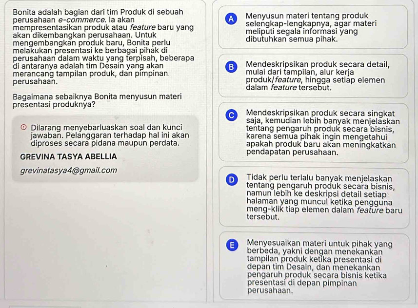 Bonita adalah bagian dari tim Produk di sebuah
perusahaan e-commerce. la akan A Menyusun materi tentang produk
selengkap-lengkapnya, agar materi
mempresentasikan produk atau feature baru yang meliputi segala informasi yang
akan dikembangkan perusahaan. Untuk dibutuhkan semua pihak.
mengembangkan produk baru, Bonita perlu
melakukan presentasi ke berbagai pihák di
perusahaan dalam waktu yang terpisah, beberapa
di antaranya adalah tim Desain yang akan B Mendeskripsikan produk secara detail,
merancang tampilan produk, dan pimpinan mulai dari tampilan, alur kerja
perusahaan. produk/feature, hingga setiap elemen
dalam feature tersebut.
Bagaimana sebaiknya Bonita menyusun materi
presentasi produknya?
C Mendeskripsikan produk secara singkat
saja, kemudian lebih banyak menjelaskan
⊙ Dilarang menyebarluaskan soal dan kunci tentang pengaruh produk secara bisnis,
jawaban. Pelanggaran terhadap hal ini akan karena semua pihak ingin mengetahui
diproses secara pidana maupun perdata. apakah produk baru akan meningkatkan
GREVINA TASYA ABELLIA pendapatan perusahaan.
grevinatasya4@gmail.com Tidak perlu terlalu banyak menjelaskan
D
tentang pengaruh produk secara bisnis,
namun lebih ke deskripsi detail setiap
halaman yang muncul ketika pengguna
meng-klik tiap elemen dalam feature baru
tersebut.
E Menyesuaikan materi untuk pihak yang
berbeda, yakni dengan menēkankán
tampilan produk ketika presentasi di
depan tim Desain, dan menekankan
pengaruh produk secara bisnis ketika
presentasi di depan pimpinan
perusahaan.