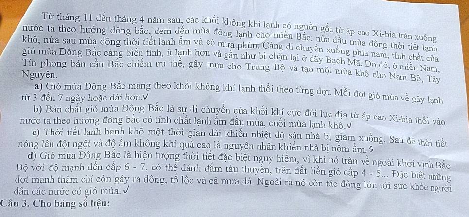 Từ tháng 11 đến tháng 4 năm sau, các khối không khí lạnh có nguồn gốc từ áp cao Xi-bia tràn xuống
nước ta theo hướng đông bắc, đem đến mùa đông lạnh cho miền Bắc: nửa đầu mùa đông thời tiết lạnh
khô, nửa sau mùa đông thời tiết lạnh ẩm và có mưa phùn. Càng di chuyền xuống phía nam, tính chất của
gió mùa Đông Bắc càng biển tính, ít lạnh hơn và gần như bị chặn lại ở dãy Bạch Mã. Do đó, ở miền Nam,
Tín phong bán cầu Bắc chiếm ưu thế, gây mưa cho Trung Bộ và tạo một mùa khô cho Nam Bộ, Tây
Nguyên.
a) Gió mùa Đông Bắc mang theo khối không khí lạnh thổi theo từng đợt. Mỗi đợt gió mùa về gây lạnh
từ 3 đến 7 ngày hoặc dài hơn.√
b) Bản chất gió mùa Đông Bắc là sự di chuyển của khối khí cực đới lục địa từ áp cao Xi-bia thổi vào
nước ta theo hướng đông bắc có tính chất lạnh ẩm đầu mùa, cuối mùa lạnh khô √
c) Thời tiết lạnh hanh khô một thời gian dài khiến nhiệt độ sản nhà bị giảm xuống. Sau đó thời tiết
nóng lên đột ngột và độ ẩm không khí quá cao là nguyên nhân khiến nhà bị nổm ẩm. 5
d) Gió mùa Đông Bắc là hiện tượng thời tiết đặc biệt nguy hiểm, vì khi nó tràn về ngoài khơi vịnh Bắc
Bộ với độ mạnh đến cấp 6 - 7, có thể đánh đắm tàu thuyền, trên đất liền gió cấp 4 - 5... Đặc biệt những
đợt mạnh thậm chí còn gây ra dông, tố lốc và cả mưa đá. Ngoài ra nó còn tác động lớn tới sức khỏe người
dân các nước có gió mùa.
Câu 3. Cho bảng số liệu: