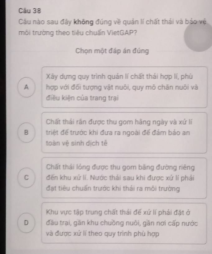 Câu nào sau đây không đúng về quản lí chất thái và bảo vệ
môi trường theo tiêu chuấn VietGAP?
Chọn một đáp án đúng
Xây dựng quy trình quản lí chất thải hợp lí, phù
A hợp với đối tượng vật nuôi, quy mô chăn nuôi và
điều kiện của trang trại
Chất thái rần được thu gom hằng ngày và xứ lí
B triệt đế trước khi đưa ra ngoài để đảm bảo an
toàn vệ sinh dịch tễ
Chất thái lỏng được thu gom bằng đường riêng
C đến khu xử lí. Nước thái sau khi được xử lí phải
đạt tiêu chuẩn trước khi thái ra môi trường
Khu vực tập trung chất thải đế xứ lí phải đặt ở
D đầu trại, gần khu chuồng nuôi, gần nơi cấp nước
và được xử lí theo quy trình phù hợp