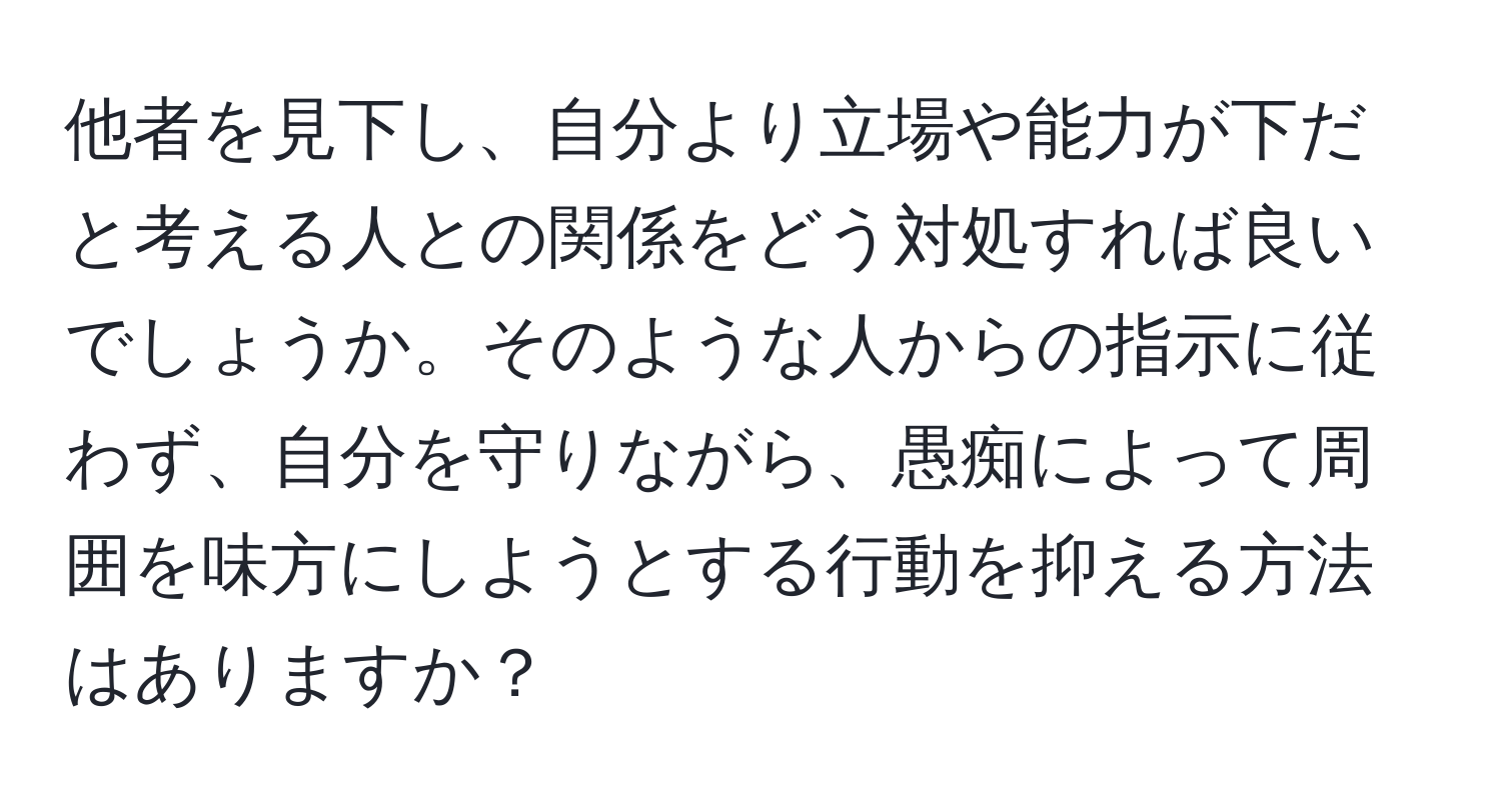 他者を見下し、自分より立場や能力が下だと考える人との関係をどう対処すれば良いでしょうか。そのような人からの指示に従わず、自分を守りながら、愚痴によって周囲を味方にしようとする行動を抑える方法はありますか？