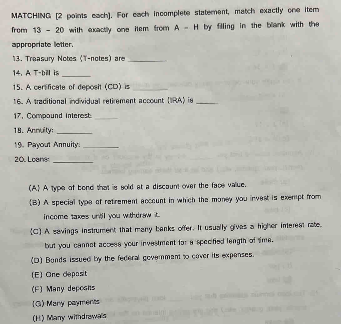 MATCHING [2 points each]. For each incomplete statement, match exactly one item
from 13 - 20 with exactly one item from A - H by filling in the blank with the
appropriate letter.
13. Treasury Notes (T-notes) are_
14. A T-bill is_
15. A certificate of deposit (CD) is_
16. A traditional individual retirement account (IRA) is_
17. Compound interest:_
18. Annuity:_
19. Payout Annuity:_
20. Loans:_
(A) A type of bond that is sold at a discount over the face value.
(B) A special type of retirement account in which the money you invest is exempt from
income taxes until you withdraw it.
(C) A savings instrument that many banks offer. It usually gives a higher interest rate,
but you cannot access your investment for a specified length of time.
(D) Bonds issued by the federal government to cover its expenses.
(E) One deposit
(F) Many deposits
(G) Many payments
(H) Many withdrawals